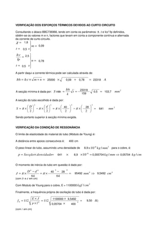VERIFICAÇÃO DOS ESFORÇOS TÉRMICOS DEVIDOS AO CURTO CIRCUITO

Consultando o ábaco BBC736966, tendo em conta os parâmetros: X , t e Icc''/Ip definidos,
obtêm-se os valores m e n, factores que levam em conta a componente contínua e alternada
da corrente de curto-circuito.
χ = 1,8   
           m = 0,09
t = 0,5 s 
           
 Icc 2,5 
     =    
  Ip
          n = 0,78
t = 0,5 s 
          
A partir daqui a corrente térmica pode ser calculada através de:

Ith = Icc × m + n = 25000 ×                  0,09        + 0,78          = 23318 A


                                             Ith
A secção mínima é dada por: S min =              t = 23318                       0,5 = 103,7     mm 2
                                              k       159

A secção do tubo escolhido é dada por:
                 2          2                        2                       2
        D       d                      
S = π ×   − π ×   = π ×  40  − π ×  28  =                                     641   mm 2
         2      2        2          2 
Sendo portanto superior à secção mínima exigida.


VERIFICAÇÃO DA CONDIÇÃO DE RESSONÂNCIA

O limite de elasticidade do material do tubo (Módulo de Young) é:

A distância entre apoios consecutivos é:         400 cm

O peso linear do tubo, assumindo uma densidade de                  8,9 × 10−6 kg / mm 3        para o cobre, é:

  p = Secção× densidade=              641    ×           8,9 × 10
                                                                    −6
                                                                         = 0,005704 kg / mm ⇒ 0,05704 kg / cm


O momento de inércia do tubo em questão é dado por:
                                  4          4
       D4 − d 4              40       − 28
J =π ×          =π ×                             =       95492 mm 4 ⇒ 9,5492 cm 4
         64                           64
(com D e d em cm)

                                                                         2
Com Modulo de Young para o cobre, E = 1100000 kgf / cm

Finalmente, a frequência própria de oscilação do tubo é dada por:

                E×J          1100000 × 9,5492
 f 0 = 112          4
                      = 112                                4
                                                               =     9,50        Hz
                p×l         0,05704 ×     400
(com l em cm)
 