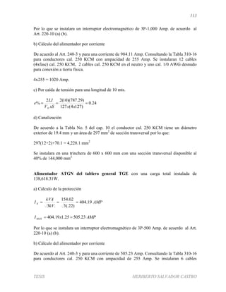 113
TESIS HERIBERTO SALVADOR CASTRO
Por lo que se instalara un interruptor electromagnético de 3P-1,000 Amp. de acuerdo al
Art. 220-10 (a) (b).
b) Cálculo del alimentador por corriente
De acuerdo al Art. 240-3 y para una corriente de 984.11 Amp. Consultando la Tabla 310-16
para conductores cal. 250 KCM con ampacidad de 255 Amp. Se instalaran 12 cables
(4xfase) cal. 250 KCM, 2 cables cal. 250 KCM en el neutro y uno cal. 1/0 AWG desnudo
para conexión a tierra física.
4x255 = 1020 Amp.
c) Por caída de tensión para una longitud de 10 mts.
24.0
)1274(127
)29.787)(10(22
% 
xxxSV
LI
e
N
d) Canalización
De acuerdo a la Tabla No. 5 del cap. 10 el conductor cal. 250 KCM tiene un diámetro
exterior de 19.4 mm y un área de 297 mm2
de sección transversal por lo que:
297(12+2)+70.1 = 4,228.1 mm2
Se instalara en una trinchera de 600 x 600 mm con una sección transversal disponible al
40% de 144,000 mm2
Alimentador ATGN del tablero general TGE con una carga total instalada de
138,618.31W.
a) Cálculo de la protección
AMP
kV
kVA
IN 19.404
)22(.3
02.154
.3

AMPxIMAX 23.50525.119.404 
Por lo que se instalara un interruptor electromagnético de 3P-500 Amp. de acuerdo al Art.
220-10 (a) (b).
b) Cálculo del alimentador por corriente
De acuerdo al Art. 240-3 y para una corriente de 505.23 Amp. Consultando la Tabla 310-16
para conductores cal. 250 KCM con ampacidad de 255 Amp. Se instalaran 6 cables
 
