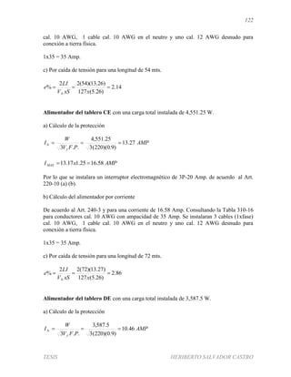 122
TESIS HERIBERTO SALVADOR CASTRO
cal. 10 AWG, 1 cable cal. 10 AWG en el neutro y uno cal. 12 AWG desnudo para
conexión a tierra física.
1x35 = 35 Amp.
c) Por caída de tensión para una longitud de 54 mts.
14.2
)26.5(127
)26.13)(54(22
% 
xxSV
LI
e
N
Alimentador del tablero CE con una carga total instalada de 4,551.25 W.
a) Cálculo de la protección
AMP
PFV
W
I
f
N 27.13
)9.0)(220(3
25.551,4
..3

AMPxIMAX 58.1625.117.13 
Por lo que se instalara un interruptor electromagnético de 3P-20 Amp. de acuerdo al Art.
220-10 (a) (b).
b) Cálculo del alimentador por corriente
De acuerdo al Art. 240-3 y para una corriente de 16.58 Amp. Consultando la Tabla 310-16
para conductores cal. 10 AWG con ampacidad de 35 Amp. Se instalaran 3 cables (1xfase)
cal. 10 AWG, 1 cable cal. 10 AWG en el neutro y uno cal. 12 AWG desnudo para
conexión a tierra física.
1x35 = 35 Amp.
c) Por caída de tensión para una longitud de 72 mts.
86.2
)26.5(127
)27.13)(72(22
% 
xxSV
LI
e
N
Alimentador del tablero DE con una carga total instalada de 3,587.5 W.
a) Cálculo de la protección
AMP
PFV
W
I
f
N 46.10
)9.0)(220(3
5.587,3
..3

 