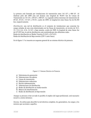 16
TESIS HERIBERTO SALVADOR CASTRO
La primera está formada por instalaciones de transmisión entre 161 kV y 400 kV. Al
finalizar julio del 2009 esta red alcanzo una longitud de 49,051 km de Líneas de
Transmisión en 161 kV, 230 kV y 400 kV. La segunda utiliza tensiones de transmisión de
69 kV, 85 kV, 115 kV y 38 kV, a julio de 2009, la longitud de estas líneas fue de 46,360
km, respectivamente.
Distribución: una red de distribución es el conjunto de instalaciones que conectan las
cargas aisladas de una zona determinada con las líneas de transmisión, en niveles de 34.5,
23, 13.8, 6.6, 4.16, 2.4 kV y baja tensión, a julio de 2009, la longitud de estas líneas fue
de 637,055 km, la red de distribución está constituida por dos diferentes redes.
Redes de distribución en Media Tensión (2.4 kV a 34.5 kV)
Redes de distribución de Baja tensión (220 V entre fases)
En la figura 1.5 se muestra un esquema general de un sistema eléctrico de potencia.
Figura 1.5 Sistema Eléctrico de Potencia
a) Subsistema de generación
b) Subestaciones elevadoras
c) Líneas de transmisión
d) Subestaciones reductoras
e) Red de subtransmisión
f) Subestaciones de distribución
g) Redes de distribución en media tensión
h) Bancos de transformación
i) Redes de distribución en baja tensión
Aunque se procura evitar en todo lo posible el empleo del argot profesional, será necesario
recurrir a ciertos términos:
Sistema. Se utiliza para describir la red eléctrica completa, los generadores, las cargas y los
motores que accionan a aquellos.
G
G
 