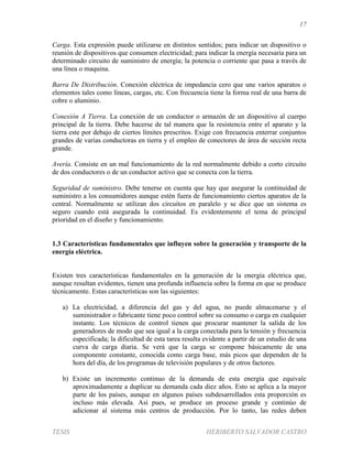 17
TESIS HERIBERTO SALVADOR CASTRO
Carga. Esta expresión puede utilizarse en distintos sentidos; para indicar un dispositivo o
reunión de dispositivos que consumen electricidad; para indicar la energía necesaria para un
determinado circuito de suministro de energía; la potencia o corriente que pasa a través de
una línea o maquina.
Barra De Distribución. Conexión eléctrica de impedancia cero que une varios aparatos o
elementos tales como líneas, cargas, etc. Con frecuencia tiene la forma real de una barra de
cobre o aluminio.
Conexión A Tierra. La conexión de un conductor o armazón de un dispositivo al cuerpo
principal de la tierra. Debe hacerse de tal manera que la resistencia entre el aparato y la
tierra este por debajo de ciertos límites prescritos. Exige con frecuencia enterrar conjuntos
grandes de varias conductoras en tierra y el empleo de conectores de área de sección recta
grande.
Avería. Consiste en un mal funcionamiento de la red normalmente debido a corto circuito
de dos conductores o de un conductor activo que se conecta con la tierra.
Seguridad de suministro. Debe tenerse en cuenta que hay que asegurar la continuidad de
suministro a los consumidores aunque estén fuera de funcionamiento ciertos aparatos de la
central. Normalmente se utilizan dos circuitos en paralelo y se dice que un sistema es
seguro cuando está asegurada la continuidad. Es evidentemente el tema de principal
prioridad en el diseño y funcionamiento.
1.3 Características fundamentales que influyen sobre la generación y transporte de la
energía eléctrica.
Existen tres características fundamentales en la generación de la energía eléctrica que,
aunque resultan evidentes, tienen una profunda influencia sobre la forma en que se produce
técnicamente. Estas características son las siguientes:
a) La electricidad, a diferencia del gas y del agua, no puede almacenarse y el
suministrador o fabricante tiene poco control sobre su consumo o carga en cualquier
instante. Los técnicos de control tienen que procurar mantener la salida de los
generadores de modo que sea igual a la carga conectada para la tensión y frecuencia
especificada; la dificultad de esta tarea resulta evidente a partir de un estudio de una
curva de carga diaria. Se verá que la carga se compone básicamente de una
componente constante, conocida como carga base, más picos que dependen de la
hora del día, de los programas de televisión populares y de otros factores.
b) Existe un incremento continuo de la demanda de esta energía que equivale
aproximadamente a duplicar su demanda cada diez años. Esto se aplica a la mayor
parte de los países, aunque en algunos países subdesarrollados esta proporción es
incluso más elevada. Así pues, se produce un proceso grande y continúo de
adicionar al sistema más centros de producción. Por lo tanto, las redes deben
 