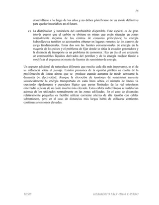 18
TESIS HERIBERTO SALVADOR CASTRO
desarrollarse a lo largo de los años y no deben planificarse de un modo definitivo
para quedar invariables en el futuro.
c) La distribución y naturaleza del combustible disponible. Este aspecto es de gran
interés puesto que el carbón se obtiene en minas que están situadas en zonas
normalmente alejadas de los centros de consumo principales; la energía
hidroeléctrica también se acostumbra obtener en lugares remotos de los centros de
carga fundamentales. Estas dos son las fuentes convencionales de energía en la
mayoría de los países y el problema de fijar donde se sitúa la estación generadora y
la distancia de transporte es un problema de economía. Hoy en día el uso creciente
de combustibles líquidos derivados del petróleo y de la energía nuclear tiende a
modificar el esquema existente de fuentes de suministro de energía.
Un aspecto adicional de naturaleza diferente que resulta cada día más importante, es el de
su influencia sobre el paisaje. Existen presiones de la opinión pública en contra de la
proliferación de líneas aéreas que se produce cuando aumenta de modo constante la
demanda de electricidad. Aunque la elevación de tensiones de suministro aumenta
sustancialmente la energía transportada en cada línea aérea, el número de líneas va
creciendo rápidamente y pareciera lógico que partes limitadas de la red estuvieran
enterradas a pesar de su costo mucho más elevado. Estos cables subterráneos se instalarían
además de los utilizados normalmente en las zonas edificadas. En el caso de distancias
relativamente pequeñas es factible utilizar corriente alterna de alta tensión con cables
subterráneos, pero en el caso de distancias más largas habrá de utilizarse corrientes
continuas a tensiones elevadas.
 