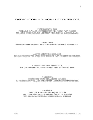3
TESIS HERIBERTO SALVADOR CASTRO
DEDICATORIA Y AGRADECIMIENTOS
PRIMERAMENTE A DIOS,
POR DARME EL VALOR, LA INTELIGENCIA Y LA FUERZA PARA CUMPLIR
MIS METAS Y OBJETIVOS, POR MI FAMILIA Y POR TODO LO QUE ME HA DADO.
A MIS PADRES,
POR QUE SIEMPRE ME INCULCARON EL ESTUDIO Y LA SUPERACION PERSONAL.
A MI TIO MELQUIADES SALVADOR,
POR SUS CONSEJOS Y SU APOYO INCONDICIONAL PARA CONCLUIR MIS ESTUDIOS.
A MI ABUELO HERIBERTO SALVADOR,
POR QUE GRACIAS A EL TUVE LA FUERZA PARA SEGUIR ADELANTE.
A MI ESPOSA,
POR TODO SU APOYO DURANTE MIS ESTUDIOS,
SU COMPRENSION Y EL AMOR BRINDADO EN LOS MOMENTOS MÁS DIFÍCILES.
A MIS HIJOS,
PARA QUE NUNCA OLVIDEN, QUE EL ESTUDIO
Y EL CONOCIMIENTO, ES LA BASE DEL ÉXITO Y LA HERENCIA
MÁS GRANDE, QUE UN PADRE LES PUEDE DAR A SUS HIJOS.
 