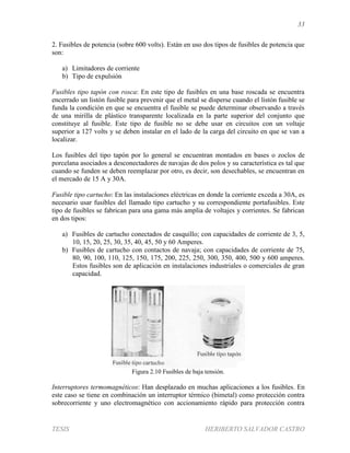 33
TESIS HERIBERTO SALVADOR CASTRO
2. Fusibles de potencia (sobre 600 volts). Están en uso dos tipos de fusibles de potencia que
son:
a) Limitadores de corriente
b) Tipo de expulsión
Fusibles tipo tapón con rosca: En este tipo de fusibles en una base roscada se encuentra
encerrado un listón fusible para prevenir que el metal se disperse cuando el listón fusible se
funda la condición en que se encuentra el fusible se puede determinar observando a través
de una mirilla de plástico transparente localizada en la parte superior del conjunto que
constituye al fusible. Este tipo de fusible no se debe usar en circuitos con un voltaje
superior a 127 volts y se deben instalar en el lado de la carga del circuito en que se van a
localizar.
Los fusibles del tipo tapón por lo general se encuentran montados en bases o zoclos de
porcelana asociados a desconectadores de navajas de dos polos y su característica es tal que
cuando se funden se deben reemplazar por otro, es decir, son desechables, se encuentran en
el mercado de 15 A y 30A.
Fusible tipo cartucho: En las instalaciones eléctricas en donde la corriente exceda a 30A, es
necesario usar fusibles del llamado tipo cartucho y su correspondiente portafusibles. Este
tipo de fusibles se fabrican para una gama más amplia de voltajes y corrientes. Se fabrican
en dos tipos:
a) Fusibles de cartucho conectados de casquillo; con capacidades de corriente de 3, 5,
10, 15, 20, 25, 30, 35, 40, 45, 50 y 60 Amperes.
b) Fusibles de cartucho con contactos de navaja; con capacidades de corriente de 75,
80, 90, 100, 110, 125, 150, 175, 200, 225, 250, 300, 350, 400, 500 y 600 amperes.
Estos fusibles son de aplicación en instalaciones industriales o comerciales de gran
capacidad.
Figura 2.10 Fusibles de baja tensión.
Interruptores termomagnéticos: Han desplazado en muchas aplicaciones a los fusibles. En
este caso se tiene en combinación un interruptor térmico (bimetal) como protección contra
sobrecorriente y uno electromagnético con accionamiento rápido para protección contra
 