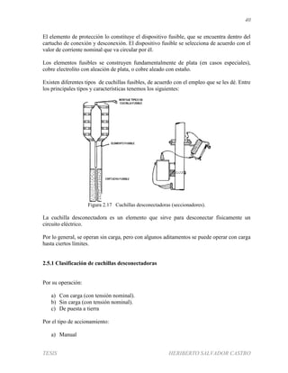 40
TESIS HERIBERTO SALVADOR CASTRO
El elemento de protección lo constituye el dispositivo fusible, que se encuentra dentro del
cartucho de conexión y desconexión. El dispositivo fusible se selecciona de acuerdo con el
valor de corriente nominal que va circular por él.
Los elementos fusibles se construyen fundamentalmente de plata (en casos especiales),
cobre electrolito con aleación de plata, o cobre aleado con estaño.
Existen diferentes tipos de cuchillas fusibles, de acuerdo con el empleo que se les dé. Entre
los principales tipos y características tenemos los siguientes:
Figura 2.17 Cuchillas desconectadoras (seccionadores).
La cuchilla desconectadora es un elemento que sirve para desconectar físicamente un
circuito eléctrico.
Por lo general, se operan sin carga, pero con algunos aditamentos se puede operar con carga
hasta ciertos límites.
2.5.1 Clasificación de cuchillas desconectadoras
Por su operación:
a) Con carga (con tensión nominal).
b) Sin carga (con tensión nominal).
c) De puesta a tierra
Por el tipo de accionamiento:
a) Manual
 