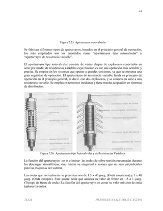 44
TESIS HERIBERTO SALVADOR CASTRO
Figura 2.25 Apartarrayos autovalvular
Se fabrican diferentes tipos de apartarrayos, basados en el principio general de operación;
los más empleados son los conocidos como “apartarrayos tipo autovalvular” y
“apartarrayos de resistencia variable”.
El apartarrayos tipo autovalvular consiste de varias chapas de explosores conectados en
serie por medio de resistencias variables cuya función es dar una operación más sensible y
precisa. Se emplea en los sistemas que operan a grandes tensiones, ya que se presenta una
gran seguridad de operación. El apartarrayos de resistencia variable funda su principio de
operación en el principio general, es decir, con dos explosores, y se conecta en serie a una
resistencia variable. Se emplea en tensiones medianas y tiene mucha aceptación en sistemas
de distribución.
Figura 2.26 Apartarrayos tipo Autovalvular y de Resistencias Variables.
La función del apartarrayos no es eliminar las ondas de sobre tensión presentadas durante
las descargas atmosféricas, sino limitar su magnitud a valores que no sean perjudiciales
para las maquinas del sistema.
Las ondas que normalmente se presentan son de 1.5 x 40 μseg. (Onda americana) y 1 x 40
μseg. (Onda europea). Esto quiere decir que alcanza su valor de frente en 1.5 a 1 μseg.
(Tiempo de frente de onda). La función del apartarrayos es cortar su valor máximo de onda
(aplanar la onda).
 