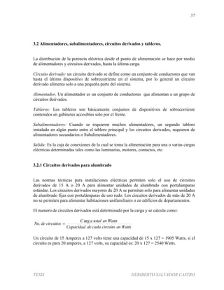 57
TESIS HERIBERTO SALVADOR CASTRO
3.2 Alimentadores, subalimentadores, circuitos derivados y tableros.
La distribución de la potencia eléctrica desde el punto de alimentación se hace por medio
de alimentadores y circuitos derivados, hasta la última carga.
Circuito derivado: un circuito derivado se define como un conjunto de conductores que van
hasta el último dispositivo de sobrecorriente en el sistema, por lo general un circuito
derivado alimenta solo a una pequeña parte del sistema.
Alimentador. Un alimentador es un conjunto de conductores que alimentan a un grupo de
circuitos derivados.
Tableros: Los tableros son básicamente conjuntos de dispositivos de sobrecorriente
contenidos en gabinetes accesibles solo por el frente.
Subalimentadores: Cuando se requieren muchos alimentadores, un segundo tablero
instalado en algún punto entre el tablero principal y los circuitos derivados, requieren de
alimentadores secundarios o Subalimentadores.
Salida: Es la caja de conexiones de la cual se toma la alimentación para una o varias cargas
eléctricas determinadas tales como las luminarias, motores, contactos, etc.
3.2.1 Circuitos derivados para alumbrado
Las normas técnicas para instalaciones eléctricas permiten solo el uso de circuitos
derivados de 15 A o 20 A para alimentar unidades de alumbrado con portalámparas
estándar. Los circuitos derivados mayores de 20 A se permiten solo para alimentar unidades
de alumbrado fijas con portalámparas de uso rudo. Los circuitos derivados de más de 20 A
no se permiten para alimentar habitaciones unifamiliares o en edificios de departamentos.
El numero de circuitos derivados está determinado por la carga y se calcula como:
WattsencircuitocadadeCapacidad
WattsentotalaC
circuitosdeNo
arg
. 
Un circuito de 15 Amperes a 127 volts tiene una capacidad de 15 x 127 = 1905 Watts, si el
circuito es para 20 amperes, a 127 volts, su capacidad es: 20 x 127 = 2540 Watts.
 