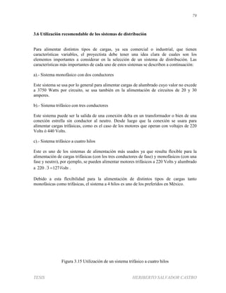 79
TESIS HERIBERTO SALVADOR CASTRO
3.6 Utilización recomendable de los sistemas de distribución
Para alimentar distintos tipos de cargas, ya sea comercial o industrial, que tienen
características variables, el proyectista debe tener una idea clara de cuales son los
elementos importantes a considerar en la selección de un sistema de distribución. Las
características más importantes de cada uno de estos sistemas se describen a continuación:
a).- Sistema monofásico con dos conductores
Este sistema se usa por lo general para alimentar cargas de alumbrado cuyo valor no excede
a 3750 Watts por circuito, se usa también en la alimentación de circuitos de 20 y 30
amperes.
b).- Sistema trifásico con tres conductores
Este sistema puede ser la salida de una conexión delta en un transformador o bien de una
conexión estrella sin conductor al neutro. Desde luego que la conexión se usara para
alimentar cargas trifásicas, como es el caso de los motores que operan con voltajes de 220
Volts ó 440 Volts.
c).- Sistema trifásico a cuatro hilos
Este es uno de los sistemas de alimentación más usados ya que resulta flexible para la
alimentación de cargas trifásicas (con los tres conductores de fase) y monofásicos (con una
fase y neutro), por ejemplo, se pueden alimentar motores trifásicos a 220 Volts y alumbrado
a Volts1273220  .
Debido a esta flexibilidad para la alimentación de distintos tipos de cargas tanto
monofásicas como trifásicas, el sistema a 4 hilos es uno de los preferidos en México.
Figura 3.15 Utilización de un sistema trifásico a cuatro hilos
 