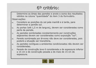 66ºº critcritéério:rio:
-- Determine asDetermine as ááreas das paredes e anote a soma dos resultadosreas das paredes e anote a soma dos resultados
obtidos na colunaobtidos na coluna ““quantidadequantidade”” do item 3 do formuldo item 3 do formuláário.rio.
ObservaObservaçções:ões:
a)a) Considere as posiConsidere as posiçções do sol pela manhã eões do sol pela manhã e àà tarde, paratarde, para
determinar a parede sul.determinar a parede sul.
b)b) As portas (atAs portas (atéé 1,5 m de largura), devem ser consideradas como1,5 m de largura), devem ser consideradas como
parte da parede.parte da parede.
c)c) As paredes sombreadas constantemente por construAs paredes sombreadas constantemente por construççõesões
adjacentes devem ser consideradas como exposiadjacentes devem ser consideradas como exposiççãoão ““sulsul””..
d)d) Parede sombreada porParede sombreada por áárvores não deve ser consideradas, poisrvores não deve ser consideradas, pois
poderpoderáá a situaa situaçção ser transitão ser transitóória.ria.
e)e) As paredes contAs paredes contííguas a ambientes condicionados não devem serguas a ambientes condicionados não devem ser
consideradas.consideradas.
f)f) Parede de construParede de construçção leveão leve éé considerada a de espessura inferiorconsiderada a de espessura inferior
a 15 cm e de construa 15 cm e de construçção pesada a de mais de 15 cm deão pesada a de mais de 15 cm de
espessura.espessura.
 