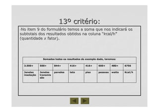 1313ºº critcritéério:rio:
--No item 9 do formulNo item 9 do formuláário temos a soma que nos indicarrio temos a soma que nos indicaráá osos
subtotais dos resultados obtidos na colunasubtotais dos resultados obtidos na coluna ““kcal/hkcal/h””
(quantidade x fator).(quantidade x fator).
Somados todos os resultados do exemplo dado, teremos:
tetoteto
416+
pisopiso
416+
pessoaspessoas
600+
wattswatts
480=
Kcal/hKcal/hparedesparedesJanelasJanelas
transmistransmis
sãosão
JanelasJanelas
insolainsolaççãoão
6756844+500+3.500+
 