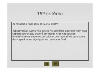 1515ºº critcritéério:rio:
--O resultado final serO resultado final seráá de 5.742 kcal/hde 5.742 kcal/h
--ObservaObservaçção: Como não existe no comão: Como não existe no coméércio aparelho com estarcio aparelho com esta
capacidade exata, devercapacidade exata, deveráá ser usado o de capacidadeser usado o de capacidade
imediatamente superior ou colocar dois aparelhos cuja somaimediatamente superior ou colocar dois aparelhos cuja soma
das capacidades seja igual ao resultado final.das capacidades seja igual ao resultado final.
 