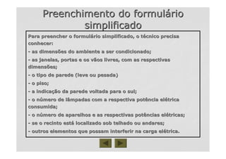 Preenchimento do formulPreenchimento do formulááriorio
simplificadosimplificado
Para preencher o formulPara preencher o formuláário simplificado, o trio simplificado, o téécnico precisacnico precisa
conhecer:conhecer:
-- as dimensões do ambiente a ser condicionado;as dimensões do ambiente a ser condicionado;
-- as janelas, portas e os vãos livres, com as respectivasas janelas, portas e os vãos livres, com as respectivas
dimensões;dimensões;
-- o tipo de parede (leve ou pesada)o tipo de parede (leve ou pesada)
-- o piso;o piso;
-- a indicaa indicaçção da parede voltada para o sul;ão da parede voltada para o sul;
-- o no núúmero de lâmpadas com a respectiva potência elmero de lâmpadas com a respectiva potência eléétricatrica
consumida;consumida;
-- o no núúmero de aparelhos e as respectivas potências elmero de aparelhos e as respectivas potências eléétricas;tricas;
-- se o recinto estse o recinto estáá localizado sob telhado ou andares;localizado sob telhado ou andares;
-- outros elementos que possam interferir na carga eloutros elementos que possam interferir na carga eléétrica.trica.
 