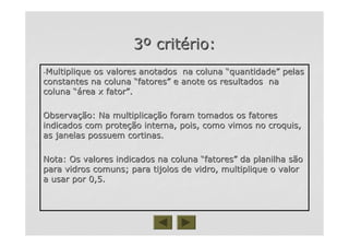 33ºº critcritéério:rio:
--Multiplique os valores anotados na colunaMultiplique os valores anotados na coluna ““quantidadequantidade”” pelaspelas
constantes na colunaconstantes na coluna ““fatoresfatores”” e anote os resultados nae anote os resultados na
colunacoluna “á“área x fatorrea x fator””..
ObservaObservaçção: Na multiplicaão: Na multiplicaçção foram tomados os fatoresão foram tomados os fatores
indicados com proteindicados com proteçção interna, pois, como vimos no croquis,ão interna, pois, como vimos no croquis,
as janelas possuem cortinas.as janelas possuem cortinas.
Nota: Os valores indicados na colunaNota: Os valores indicados na coluna ““fatoresfatores”” da planilha sãoda planilha são
para vidros comuns; para tijolos de vidro, multiplique o valorpara vidros comuns; para tijolos de vidro, multiplique o valor
a usar por 0,5.a usar por 0,5.
 