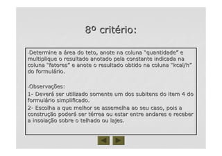 88ºº critcritéério:rio:
--Determine aDetermine a áárea do teto, anote na colunarea do teto, anote na coluna ““quantidadequantidade”” ee
multiplique o resultado anotado pela constante indicada namultiplique o resultado anotado pela constante indicada na
colunacoluna ““fatoresfatores”” e anote o resultado obtido na colunae anote o resultado obtido na coluna ““kcal/hkcal/h””
do formuldo formuláário.rio.
--ObservaObservaçções:ões:
11-- DeverDeveráá ser utilizado somente um dos subitens do item 4 doser utilizado somente um dos subitens do item 4 do
formulformuláário simplificado.rio simplificado.
22-- Escolha a que melhor se assemelha ao seu caso, pois aEscolha a que melhor se assemelha ao seu caso, pois a
construconstruçção poderão poderáá ser tser téérrea ou estar entre andares e receberrrea ou estar entre andares e receber
a insolaa insolaçção sobre o telhado ou lajes.ão sobre o telhado ou lajes.
 