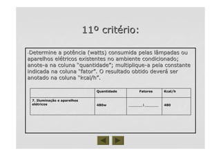 1111ºº critcritéério:rio:
--Determine a potência (watts) consumida pelas lâmpadas ouDetermine a potência (watts) consumida pelas lâmpadas ou
aparelhos elaparelhos eléétricos existentes no ambiente condicionado;tricos existentes no ambiente condicionado;
anoteanote--a na colunaa na coluna ““quantidadequantidade””; multiplique; multiplique--a pela constantea pela constante
indicada na colunaindicada na coluna ““fatorfator””. O resultado obtido dever. O resultado obtido deveráá serser
anotado na colunaanotado na coluna ““kcal/hkcal/h””..
480480_______1______________1_______480w480w
7. Ilumina7. Iluminaçção e aparelhosão e aparelhos
eleléétricostricos
Kcal/hFatoresQuantidade
 
