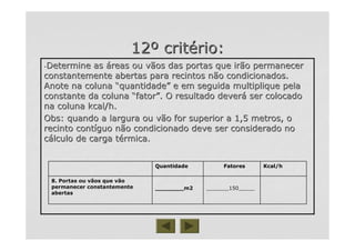 1212ºº critcritéério:rio:
--Determine asDetermine as ááreas ou vãos das portas que irão permanecerreas ou vãos das portas que irão permanecer
constantemente abertas para recintos não condicionados.constantemente abertas para recintos não condicionados.
Anote na colunaAnote na coluna ““quantidadequantidade”” e em seguida multiplique pelae em seguida multiplique pela
constante da colunaconstante da coluna ““fatorfator””. O resultado dever. O resultado deveráá ser colocadoser colocado
na coluna kcal/h.na coluna kcal/h.
Obs: quando a largura ou vão for superior a 1,5 metros, oObs: quando a largura ou vão for superior a 1,5 metros, o
recinto contrecinto contííguo não condicionado deve ser considerado noguo não condicionado deve ser considerado no
ccáálculo de carga tlculo de carga téérmica.rmica.
_______150____________150_____________m2________m2
8. Portas ou vãos que vão8. Portas ou vãos que vão
permanecer constantementepermanecer constantemente
abertasabertas
Kcal/hFatoresQuantidade
 