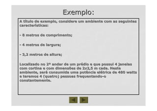 Exemplo:Exemplo:
A tA tíítulo de exemplo, considere um ambiente com as seguintestulo de exemplo, considere um ambiente com as seguintes
caractercaracteríísticas:sticas:
-- 8 metros de comprimento;8 metros de comprimento;
-- 4 metros de largura;4 metros de largura;
-- 3,2 metros de altura;3,2 metros de altura;
Localizado no 2Localizado no 2ºº andar de um prandar de um préédio e que possui 4 janelasdio e que possui 4 janelas
com cortina e com dimensões de 2x2,5 m cada. Nestecom cortina e com dimensões de 2x2,5 m cada. Neste
ambiente, serambiente, seráá consumida uma potência elconsumida uma potência eléétrica de 480 wattstrica de 480 watts
e teremos 4 (quatro) pessoas frequentandoe teremos 4 (quatro) pessoas frequentando--oo
constantemente.constantemente.
 