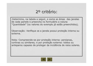 22ºº critcritéério:rio:
--Determine, na tabela a seguir, e some asDetermine, na tabela a seguir, e some as ááreas das janelasreas das janelas
de cada parede e preencha no formulde cada parede e preencha no formuláário a colunario a coluna
““QuantidadeQuantidade”” (os valores do exemplo j(os valores do exemplo jáá estão preenchidos).estão preenchidos).
ObservaObservaçção: Verifique se a janela possui proteão: Verifique se a janela possui proteçção interna ouão interna ou
externa.externa.
Nota: CompreendeNota: Compreende--se por protese por proteçção interna: persianas,ão interna: persianas,
cortinas ou similares; e por protecortinas ou similares; e por proteçção externa: toldos ouão externa: toldos ou
anteparos capazes de proteger da incidência de raios solares.anteparos capazes de proteger da incidência de raios solares.
 