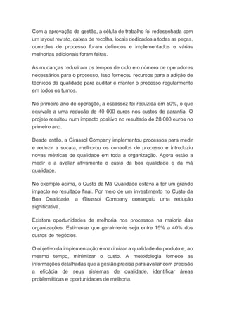 Com a aprovação da gestão, a célula de trabalho foi redesenhada com
um layout revisto, caixas de recolha, locais dedicados a todas as peças,
controlos de processo foram definidos e implementados e várias
melhorias adicionais foram feitas.
As mudanças reduziram os tempos de ciclo e o número de operadores
necessários para o processo. Isso forneceu recursos para a adição de
técnicos da qualidade para auditar e manter o processo regularmente
em todos os turnos.
No primeiro ano de operação, a escassez foi reduzida em 50%, o que
equivale a uma redução de 40 000 euros nos custos de garantia. O
projeto resultou num impacto positivo no resultado de 28 000 euros no
primeiro ano.
Desde então, a Girassol Company implementou processos para medir
e reduzir a sucata, melhorou os controlos de processo e introduziu
novas métricas de qualidade em toda a organização. Agora estão a
medir e a avaliar ativamente o custo da boa qualidade e da má
qualidade.
No exemplo acima, o Custo da Má Qualidade estava a ter um grande
impacto no resultado final. Por meio de um investimento no Custo da
Boa Qualidade, a Girassol Company conseguiu uma redução
significativa.
Existem oportunidades de melhoria nos processos na maioria das
organizações. Estima-se que geralmente seja entre 15% a 40% dos
custos de negócios.
O objetivo da implementação é maximizar a qualidade do produto e, ao
mesmo tempo, minimizar o custo. A metodologia fornece as
informações detalhadas que a gestão precisa para avaliar com precisão
a eficácia de seus sistemas de qualidade, identificar áreas
problemáticas e oportunidades de melhoria.
 
