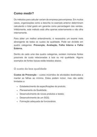 Como medir?
Os métodos para calcular variam de empresa para empresa. Em muitos
casos, organizações como a descrita no exemplo anterior determinam
calculando o total gasto em garantia como percentagem das vendas.
Infelizmente, este método está olha apenas externamente e não olha
internamente.
Para obter um melhor entendimento, é necessário um exame mais
abrangente de todos os custos da qualidade. Pode ser dividido em
quatro categorias: Prevenção, Avaliação, Falha Interna e Falha
Externa.
Dentro de cada uma das quatro categorias, existem inúmeras fontes
possíveis de custo relacionadas à boa ou má qualidade. Alguns
exemplos de fontes típicas estão listados abaixo.
O custo da boa qualidade
Custos de Prevenção – custos incorridos de atividades destinadas a
manter as falhas ao mínimo. Estes podem incluir, mas não estão
limitados a:
• Estabelecimento de especificações do produto;
• Planeamento da Qualidade;
• Desenvolvimento de novos produtos e testes;
• Desenvolvimento de um SGQ;
• Formação adequada de funcionários.
 