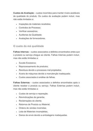 Custos de Avaliação – custos incorridos para manter níveis aceitáveis
de qualidade do produto. Os custos de avaliação podem incluir, mas
não estão limitados a:
• Inspeções de materiais recebidos;
• Controlos de Processo;
• Verificar acessórios;
• Auditorias da Qualidade;
• Avaliações de fornecedores.
O custo da má qualidade
Falhas Internas – custos associados a defeitos encontrados antes que
o produto ou serviço chegue ao cliente. Falhas Internas podem incluir,
mas não estão limitadas a:
• Sucata Excessiva;
• Reprocessamento de produtos;
• Resíduos devido a processos mal projetados;
• Avaria de máquinas devido a manutenção inadequada;
• Custos associados à análise de falhas.
Falhas Externas – custos associados a defeitos encontrados após o
cliente receber o produto ou serviço. Falhas Externas podem incluir,
mas não estão limitadas a:
• Custos de serviço e reparação;
• Reivindicações de garantia;
• Reclamações do cliente;
• Retornos de Produto ou Material;
• Ordens de vendas incorretas;
• Lista de Materiais incompletas;
• Danos de envio devido a embalagens inadequadas.
 