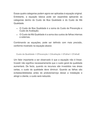 Essas quatro categorias podem agora ser aplicadas à equação original.
Entretanto, a equação básica pode ser expandida aplicando as
categorias dentro do Custo de Boa Qualidade e do Custo de Má
Qualidade.
• O Custo de Boa Qualidade é a soma do Custo de Prevenção e
Custo de Avaliação;
• O Custo da Má Qualidade é a soma dos custos de falhas internas
e externas.
Combinando as equações, pode ser definido com mais precisão,
conforme mostrado na equação abaixo:
Custo da Qualidade = CPrevenção + CAvaliação + CFalhaI + CFalhaE
Um fator importante a ser observado é que a equação não é linear.
Investir não significa necessariamente que o custo geral da qualidade
aumentará. De facto, quando os recursos são investidos nas áreas
certas, o custo da qualidade deve diminuir. Quando as falhas são
evitadas/detetadas antes do produto/serviço deixar a instalação e
atingir o cliente, o custo será reduzido.
 