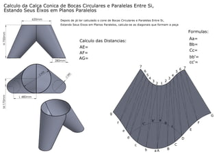 Calculo da Calça Conica de Bocas Circulares e Paralelas Entre Si,
Estando Seus Eixos em Planos Paralelos
620mm

Depois de já ter calculado o cone de Bocas Circulares e Paralelas Entre Si,
Estando Seus Eixos em Planos Paralelos, calcula-se as diagonais que formam a peça

H 700mm

Formulas:
Aa=
Bb=
Cc=

Calculo das Distancias:
AE=
AF=
AG=

280mm

bb'=
cc'=
7

M 170mm

62

0

2

6

80

5
5
4

3

2 1

2

3

6 7

4

L 480mm

g

G
f

c'

b'

a

F

b
c
E

e
d

D
C

c
b

aA

B

 