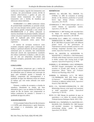 841 Avaliação de diferentes fontes de carboidratos...
Bol. Inst. Pesca, São Paulo, 42(4): 831-843, 2016
resíduo de cervejaria, seguido dos tratamentos com
o melaço, isto provavelmente ocorreu devido às
maiores sobrevivências e ganhos de peso dos
animais destes tratamentos em relação aos
tratamentos com a farinha de mandioca que
obtiveram valores inferiores.
WASIELESKY et al. (2006) verificaram valores
de produtividade semelhantes ao presente estudo,
mas com uma duração menor, porém o peso inicial
foi superior quando comparado a esse estudo. Já
KRUMMENAUER et al. (2011), utilizando as
mesmas densidades do presente trabalho, relataram
valores um pouco superiores de produtividade, que
pode ser explicado pela maior duração do
experimento, alcançando assim, pesos finais
superiores.
O resíduo de cervejaria revelou-se como
excelente composto orgânico para a formação do
biofloco e potencial alimento de elevada qualidade
nutricional para os camarões, fato notavelmente
observado através dos representativos resultados
dos índices zootécnicos avaliados e, além do mais,
por ser este um subproduto descartado pela
indústria cervejeira, possuindo baixo custo e fácil
obtenção.
CONCLUSÕES
Os resultados comprovam que o resíduo de
cervejaria pode ser largamente utilizado como fonte
de carboidrato para os sistemas sem renovação de
água, pois resultados quanto à formação do
biofloco, composição dos microrganismos e à
qualidade da água não diferiram muito em relação
ao melaço, que vem sendo utilizado com maior
frequência.
Portanto, o resíduo de cervejaria e a farinha de
mandioca, abundantes no estado, são boas
alternativas para o uso no sistema de bioflocos, no
estado do Rio de Janeiro, sem comprometer os
índices zootécnicos do camarão L. vannamei e a
qualidade da água do cultivo.
AGRADECIMENTOS
À Universidade Federal Rural do Rio de Janeiro
e à CAPES, pela infraestrutura e apoio financeiro,
aos amigos e à orientadora, pelo apoio e
ensinamentos.
REFERÊNCIAS
ARNOLD, S.J.; SELLARS, M.J.; CROCOS, P.J.;
COMAN, G.J. 2006 An evaluation of stocking
density on the intensive production of juvenile
brown tiger shrimp (Penaeus esculentus).
Aquaculture, 256: 174-179.
AVNIMELECH, Y. 1999 Carbon/nitrogen ratio as a
control element in aquaculture systems.
Aquaculture, 176: 227- 235.
AVNIMELECH, Y. 2007 Feeding with microbial flocs
by tilapia in minimal discharge bio-flocs
technology ponds. Aquaculture, 264: 140-147.
BALLESTER, E.L.C.; ABREU, P.C.; CAVALLI, R.O.;
EMERENCIANO, M.; ABREU, L.; WASIELESKY
JR, W. 2010 Effect of practical diets with different
protein levels on the performance of
Farfantepenaeus paulensis juveniles nursed in a zero
exchange suspended microbial flocs intensive
system. Aquaculture Nutrition, 16: 163-172.
BALOI, M.; ARANTES, R.; SCHVEITZER, R.;
MAGNOTTIC, C.; VINATEA, L. 2012 Performance
of Pacific white shrimp Litopenaeus vannamei raised
in biofloc systems with varying levels of light
exposure. Aquacultural Engineering, 52: 39-54.
BARBIERI, E.; DE MEDEIROS, A.M.Z.; HENRIQUES,
M.B. 2015 Oxygen consumption and ammonia
excretion of juvenile pink shrimp in culture:
temperature effects. Marine and Freshwater
Behaviour and Physiology, 49(1): 19-25.
BARBIERI, E.; BONDIOLI, A.C.V.; DE MELO,
C.B.; HENRIQUES, M.B. 2014 Nitrite toxicity
to Litopenaeus schmitti (Burkenroad, 1936,
Crustacea) at different salinity levels. Aquaculture
Research, 47(4): 1260-1268.
BOYD, C.E.; TEICHERT-CODDINGTON, D. 1992
Relationship between wind speed and reaeration
in small aquaculture ponds. Aquacultural
Engineering, 11: 121-131.
BOYD, C.E. 2001 Manejo da qualidade de água na
aquicultura e no cultivo do camarão marinho.
Tradução Josemar Rodrigues. Recife: ABCC, 157p.
BURFORD, M.A.; THOMPSON, P.J.; McINTOSH, R.P.;
BAUMAN, R.H.; PEARSON, D.C. 2003 Nutrient
and microbial dynamics in highintensity,
zeroexchange shrimp ponds in Belize.
Aquaculture, 219: 393-411.
 