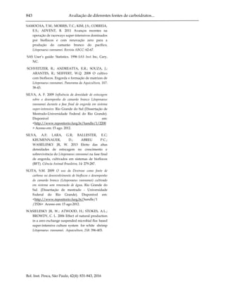 843 Avaliação de diferentes fontes de carboidratos...
Bol. Inst. Pesca, São Paulo, 42(4): 831-843, 2016
SAMOCHA, T.M.; MORRIS, T.C.; KIM, J.S.; CORREIA,
E.S.; ADVENT, B. 2011 Avanços recentes na
operação de raceways super-intensivos dominados
por bioflocos e com renovação zero para a
produção do camarão branco do pacífico,
Litopenaeus vannamei. Revista ABCC: 62-67.
SAS User’s guide: Statistics. 1996 SAS Inst. Inc, Cary,
NC.
SCHVEITZER, R.; ANDREATTA, E.R.; SOUZA, J.;
ARANTES, R.; SEIFFERT, W.Q. 2008 O cultivo
com bioflocos. Engorda e formação de matrizes de
Litopenaeus vannamei. Panorama da Aquicultura, 107:
38-43.
SILVA, A. F. 2009 Influência da densidade de estocagem
sobre o desempenho do camarão branco Litopenaeus
vannamei durante a fase final de engorda em sistema
super-intensivo. Rio Grande do Sul (Dissertação de
Mestrado-Universidade Federal do Rio Grande).
Disponível em:
<http://www.repositorio.furg.br/handle/1/2200
> Acesso em: 15 ago. 2012.
SILVA, A.F; LARA, G.R; BALLESTER, E.C;
KRUMENNAUER, D.; ABREU P.C.;
WASIELESKY JR, W. 2013 Efeito das altas
densidades de estocagem no crescimento e
sobrevivência do Litopenaeus vannamei na fase final
de engorda, cultivados em sistemas de bioflocos
(BFT). Ciência Animal Brasileira, 14: 279-287.
SUITA, S.M. 2009 O uso da Dextrose como fonte de
carbono no desenvolvimento de bioflocos e desempenho
do camarão branco (Litopenaeus vannamei) cultivado
em sistema sem renovacão de água. Rio Grande do
Sul. (Dissertação de mestrado - Universidade
Federal do Rio Grande). Disponível em:
<http://www.repositorio.furg.br/handle/1
/2526> Acesso em: 15 ago.2012.
WASIELESKY JR, W.; ATWOOD, H.; STOKES, A.L.;
BROWDY, C. L. 2006 Effect of natural production
in a zero exchange suspended microbial floc based
super-intensive culture system for white shrimp
Litopenaeus vannamei. Aquaculture, 258: 396-403.
 