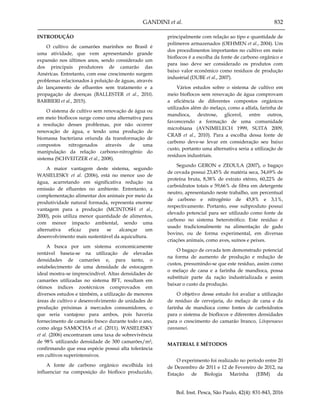 GANDINI et al. 832
Bol. Inst. Pesca, São Paulo, 42(4): 831-843, 2016
INTRODUÇÃO
O cultivo de camarões marinhos no Brasil é
uma atividade, que vem apresentando grande
expansão nos últimos anos, sendo considerado um
dos principais produtores de camarão das
Américas. Entretanto, com esse crescimento surgem
problemas relacionados à poluição de águas, através
do lançamento de efluentes sem tratamento e a
propagação de doenças (BALLESTER et al., 2010,
BARBIERI et al., 2015).
O sistema de cultivo sem renovação de água ou
em meio bioflocos surge como uma alternativa para
a resolução desses problemas, por não ocorrer
renovação de água, e tendo uma produção de
biomassa bacteriana oriunda da transformação de
compostos nitrogenados através de uma
manipulação da relação carbono-nitrogênio do
sistema (SCHVEITZER et al., 2008).
A maior vantagem deste sistema, segundo
WASIELESKY et al. (2006), está no menor uso de
água, acarretando em significativa redução na
emissão de efluentes no ambiente. Entretanto, a
complementação alimentar dos animais por meio da
produtividade natural formada, representa enorme
vantagem para a produção (MCINTOSH et al.,
2000), pois utiliza menor quantidade de alimentos,
com menor impacto ambiental, sendo uma
alternativa eficaz para se alcançar um
desenvolvimento mais sustentável da aquicultura.
A busca por um sistema economicamente
rentável baseia-se na utilização de elevadas
densidades de camarões e, para tanto, o
estabelecimento de uma densidade de estocagem
ideal mostra-se imprescindível. Altas densidades de
camarões utilizadas no sistema BFT, resultam em
ótimos índices zootécnicos comprovados em
diversos estudos e támbém, a utilização de menores
áreas de cultivo e desenvolvimento de unidades de
produção próximas à mercados consumidores, o
que seria vantajoso para ambos, pois haveria
fornecimento de camarão fresco durante todo o ano,
como alega SAMOCHA et al. (2011). WASIELESKY
et al. (2006) encontraram uma taxa de sobrevivência
de 98% utilizando densidade de 300 camarões/m²,
confirmando que essa espécie possui alta tolerância
em cultivos superintensivos.
A fonte de carbono orgânico escolhida irá
influenciar na composição do biofloco produzido,
principalmente com relação ao tipo e quantidade de
polímeros armazenados (OEHMEN et al., 2004). Um
dos procedimentos importantes no cultivo em meio
bioflocos é a escolha da fonte de carbono orgânico e
para isso deve ser considerado os produtos com
baixo valor econômico como resíduos de produção
industrial (DUBE et al., 2007).
Vários estudos sobre o sistema de cultivo em
meio bioflocos sem renovação de água comprovam
a eficiência de diferentes compostos orgânicos
utilizados além do melaço, como a alfafa, farinha de
mandioca, dextrose, glicerol, entre outros,
favorecendo a formação de uma comunidade
microbiana (AVNIMELECH 1999, SUITA 2009,
CRAB et al., 2010). Para a escolha dessa fonte de
carbono deve-se levar em consideração seu baixo
custo, portanto uma alternativa seria a utilização de
resíduos industriais.
Segundo GERON e ZEOULA (2007), o bagaço
de cevada possui 23,45% de matéria seca, 34,69% de
proteína bruta, 8,38% de extrato etéreo, 60,22% de
carboidratos totais e 59,66% de fibra em detergente
neutro, apresentando neste trabalho, um percentual
de carbono e nitrogênio de 45,8% e 3,1%,
respectivamente. Portanto, esse subproduto possui
elevado potencial para ser utilizado como fonte de
carbono no sistema heterotrófico. Este resíduo é
usado tradicionalmente na alimentação de gado
bovino, ou de forma experimental, em diversas
criações animais, como aves, suínos e peixes.
O bagaço de cevada tem demonstrado potencial
na forma de aumento de produção e redução de
custos, presumindo-se que este resíduo, assim como
o melaço de cana e a farinha de mandioca, possa
substituir parte da ração industrializada e assim
baixar o custo da produção.
O objetivo desse estudo foi avaliar a utilização
de resíduo de cervejaria, do melaço de cana e da
farinha de mandioca como fontes de carboidratos
para o sistema de bioflocos e diferentes densidades
para o crescimento do camarão branco, Litopenaeus
vannamei.
MATERIAL E MÉTODOS
O experimento foi realizado no período entre 20
de Dezembro de 2011 e 12 de Fevereiro de 2012, na
Estação de Biologia Marinha (EBM) da
 