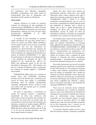 839 Avaliação de diferentes fontes de carboidratos...
Bol. Inst. Pesca, São Paulo, 42(4): 831-843, 2016
dos tratamentos com diferentes densidades
(p=0,0001), constatando-se uma maior média de
produtividade final para os tratamentos com
densidades de 500 camarões m-2 (Tabela 2)
DISCUSSÃO
Sistemas intensivos de criação de camarões
resultam em eliminação de alta quantidade de
compostos tóxicos (BARBIERI et al., 2014). Na busca
pela sustentabilidade da produção e por uma maior
biossegurança, sistemas sem troca de água foram
desenvolvidos (BURFORD et al., 2003;
WASIELESKY et al., 2006).
A variação do pH encontrada no presente
estudo permaneceu em uma faixa normal para o
cultivo de acordo com BOYD (2001). Entretanto,
ocorreu queda de pH do meio ao final do período
experimental, mas isto não demonstrou ser
prejudicial ao desenvolvimento dos camarões em
todos os tratamentos, pois esta pode ser devido à
intensa respiração dos organismos heterotróficos no
sistema de bioflocos (WASIELESKY et al., 2006).
Essa diminuição do pH pode ser atribuída também
à alta densidade de estocagem de 300 e 500
camarões m-2, ato observado por SILVA et al.
(2013), que registraram queda no pH em alta
densidade de estocagem (150 – 600 camarões m-2)
por ser a entrada de alimentos maior, ocasionando
um acúmulo de material orgânico e metabólitos
nesse sistema.
HARGREAVES (2006) alega que a retirada da
amônia tóxica pela comunidade microbiana
formada, seria mais eficiente que a nitrificação, por
ocorrer de forma mais rápida. A comunidade
microbiana, além de assimilar eficientemente
compostos nitrogenados tóxicos, mostra-se como
uma ótima fonte de proteína para os camarões
(BURFORD et al., 2004).
Em todos os tratamentos, a concentração de
amônia foi constante durante o experimento,
aumentando no final, mas verificou-se alta
sobrevivência e bom crescimento dos camarões nos
tratamentos. Os níveis altos de amônia pode ser
consequência de restos de ração não consumida, alta
biomassa e acúmulo de matéria orgânica (BOYD e
TEICHERT-CODDINGTON, 1992). MOSS et al.
(2002) obtiveram valores de amônia acima de 15 mg
L-1 no 16º dia com camarões peneídeos, mas sem
afetar negativamente os animais.
Apesar dos altos valores para amônia em
determinados períodos, observou-se uma rápida
diminuição desses valores algumas horas após a
adição dos compostos orgânicos na água de cultivo.
AVNIMELECH (1999) e CRAB et al. (2007)
constataram experimentalmente, que em cerca de
duas horas a quantidade de amônia diminuiu quase
que totalmente do ambiente, após a adição de
melaço. Isto se deve a rápida transformação de
nitrogênio em flocos pela ação das bactérias
heterotróficas através da adição de fontes de
carboidratos, indicando a formação de comunidade
microbiana com o aumento do volume de flocos.
Os resultados para volume de flocos podem ser
considerados satisfatórios, pois confirmou-se o
papel das bactérias heterotróficas na formação
destes aglomerados microbianos, corroborando com
AVNIMELECH (2007) e SCHVEITZER et al. (2008)
que relataram, volumes altos de flocos, entre 30 e 80
mg L-1, respectivamente, em experimentos com
tilápias e camarões L. vannamei. O estudo apontou o
resíduo de cervejaria como o composto de maior
eficiência na formação dos flocos microbianos,
qualitativamente e quantitativamente, resultando
em alimento altamente atraente para os camarões.
Este estudo demonstrou que taxas de conversão
alimentar aparente para tratamentos de densidades
de 300 e 500 camarões m-2 com resíduo de cervejaria
e melaço como substrato, apresentaram melhores
taxas em relação ao tratamento com a farinha de
mandioca de mesma densidade. Foram observadas
melhores médias de conversão para os tratamentos
de menores densidades, provavelmente por ocorrer
uma menor competição por alimento e espaço,
fatores comumente associados à alta densidade de
estocagem (ARNOLD et al. 2006).
Piores taxas de conversão foram verificadas
para os tratamentos com a farinha de mandioca,
sendo os únicos com interferência da densidade de
estocagem, fato que pode ser explicado por menores
taxas de sobrevivência nestes tratamentos,
acarretando em uma biomassa inferior, elevando
assim, as taxas de conversão. SILVA et al. (2009)
alegaram que a alta conversão alimentar encontrada
em um dos tratamentos com L. vannamei foi em
razão da baixa sobrevivência e biomassa final.
A conversão alimentar, ganho de peso e peso
final dos animais avaliados, confirmam a qualidade
 