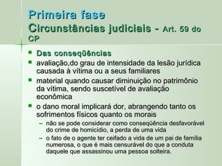 Primeira fase
C ircunstâncias judiciais -                     Art. 59 do
CP
   Das conseqüências
   avaliação,do grau de intensidade da lesão jurídica
    causada à vítima ou a seus familiares
   material quando causar diminuição no patrimônio
    da vítima, sendo suscetível de avaliação
    econômica
   o dano moral implicará dor, abrangendo tanto os
    sofrimentos físicos quanto os morais
    – não se pode considerar como conseqüência desfavorável
      do crime de homicídio, a perda de uma vida
    – o fato de o agente ter ceifado a vida de um pai de família
      numerosa, o que é mais censurável do que a conduta
      daquele que assassinou uma pessoa solteira.
 