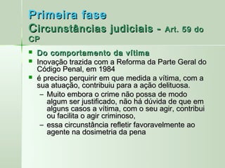 Primeira fase
C ircunstâncias judiciais -               Art. 59 do
CP
   Do comportamento da vítima
   Inovação trazida com a Reforma da Parte Geral do
    Código Penal, em 1984
   é preciso perquirir em que medida a vítima, com a
    sua atuação, contribuiu para a ação delituosa.
     – Muito embora o crime não possa de modo
       algum ser justificado, não há dúvida de que em
       alguns casos a vítima, com o seu agir, contribui
       ou facilita o agir criminoso,
     – essa circunstância refletir favoravelmente ao
       agente na dosimetria da pena
 