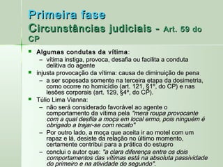 Primeira fase
C ircunstâncias judiciais -                    Art. 59 do
CP
   Algumas condutas da vítima :
     – vítima instiga, provoca, desafia ou facilita a conduta
        delitiva do agente
   injusta provocação da vítima: causa de diminuição de pena
     – a ser sopesada somente na terceira etapa da dosimetria,
        como ocorre no homicídio (art. 121, §1º, do CP) e nas
        lesões corporais (art. 129, §4º, do CP).
   Túlio Lima Vianna:
     – não será considerado favorável ao agente o
        comportamento da vítima pela "mera roupa provocante
        com a qual desfila a moça em local ermo, pois ninguém é
        obrigado a trajar-se com recato"
     – Por outro lado, a moça que aceita ir ao motel com um
        rapaz e lá, desiste da relação no último momento,
        certamente contribui para a prática do estupro
     – conclui o autor que: "a clara diferença entre os dois
        comportamentos das vítimas está na absoluta passividade
        do primeiro e na atividade do segundo".
 