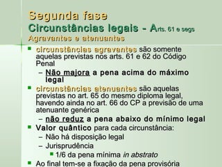 Segunda fase
Circunstâncias legais - A rts. 61 e segs
Agravantes e atenuantes
 circunstâncias agravantes são somente
  aquelas previstas nos arts. 61 e 62 do Código
  Penal
   – Não majora a pena acima do máximo
     legal
 circunstâncias atenuantes são aquelas
  previstas no art. 65 do mesmo diploma legal,
  havendo ainda no art. 66 do CP a previsão de uma
  atenuante genérica
   – não reduz a pena abaixo do mínimo legal
 Valor quântico para cada circunstância:
   – Não há disposição legal
   – Jurisprudência
       1/6 da pena mínima in abstrato
 Ao final tem-se a fixação da pena provisória
 