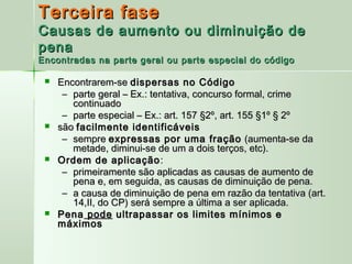 Terceira fase
Causas de aumento ou diminuição de
pena
Encontradas na parte geral ou parte especial do código

    Encontrarem-se dispersas no Código
      – parte geral – Ex.: tentativa, concurso formal, crime
        continuado
      – parte especial – Ex.: art. 157 §2º, art. 155 §1º § 2º
    são facilmente identificáveis
      – sempre expressas por uma fração (aumenta-se da
        metade, diminui-se de um a dois terços, etc).
    Ordem de aplicação :
      – primeiramente são aplicadas as causas de aumento de
        pena e, em seguida, as causas de diminuição de pena.
      – a causa de diminuição de pena em razão da tentativa (art.
        14,II, do CP) será sempre a última a ser aplicada.
    Pena pode ultrapassar os limites mínimos e
     máximos
 