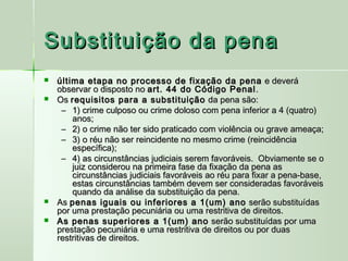 Substituição da pena
   última etapa no processo de fixação da pena e deverá
    observar o disposto no art. 44 do Código Penal .
   Os requisitos para a substituição da pena são:
     – 1) crime culposo ou crime doloso com pena inferior a 4 (quatro)
        anos;
     – 2) o crime não ter sido praticado com violência ou grave ameaça;
     – 3) o réu não ser reincidente no mesmo crime (reincidência
        específica);
     – 4) as circunstâncias judiciais serem favoráveis.  Obviamente se o
        juiz considerou na primeira fase da fixação da pena as
        circunstâncias judiciais favoráveis ao réu para fixar a pena-base,
        estas circunstâncias também devem ser consideradas favoráveis
        quando da análise da substituição da pena.
   As penas iguais ou inferiores a 1(um) ano serão substituídas
    por uma prestação pecuniária ou uma restritiva de direitos.
   As penas superiores a 1(um) ano serão substituídas por uma
    prestação pecuniária e uma restritiva de direitos ou por duas
    restritivas de direitos.           
 