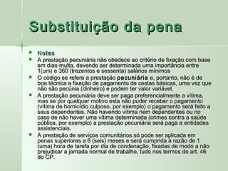 Substituição da pena
   Notas
   A prestação pecuniária não obedece ao critério de fixação com base
    em dias-multa, devendo ser determinada uma importância entre
    1(um) e 360 (trezentos e sessenta) salários mínimos
   O código se refere a prestação pecuniária e, portanto, não é de
    boa técnica a fixação de pagamento de cestas básicas, uma vez que
    não são pecúnia (dinheiro) e podem ter valor variável.
   A prestação pecuniária deve ser paga preferencialmente a vítima,
    mas se por qualquer motivo esta não puder receber o pagamento
    (vítima de homicídio culposo, por exemplo) o pagamento será feito a
    seus dependentes. Não havendo vítima nem dependentes ou no
    caso de não haver uma vítima determinada (crimes contra a saúde
    pública, por exemplo) a prestação pecuniária será paga a entidades
    assistenciais.
   A prestação de serviços comunitários só pode ser aplicada em
    penas superiores a 6 (seis) meses e será cumprida à razão de 1
    (uma) hora de tarefa por dia de condenação, fixadas de modo a não
    prejudicar a jornada normal de trabalho, tudo nos termos do art. 46
    do CP.
 