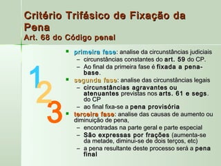 Critério Trifásico de Fixação da
Pena
Art. 68 do Código penal
             primeira fase : analise da circunstâncias judiciais
               – circunstâncias constantes do art. 59 do CP.



1
               – Ao final da primeira fase é fixada a pena-
                 base .



 2
             segunda fase : analise das circunstâncias legais
               – circunstâncias agravantes ou
                 atenuantes previstas nos arts. 61 e segs .



  3
                 do CP
               – ao final fixa-se a pena provisória
             terceira fase : analise das causas de aumento ou
              diminuição de pena,
               – encontradas na parte geral e parte especial
               – São expressas por frações (aumenta-se
                 da metade, diminui-se de dois terços, etc)
               – a pena resultante deste processo será a pena
                 final
 
