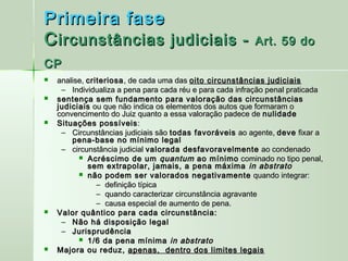 Primeira fase
C ircunstâncias judiciais -                                Art. 59 do
CP
   analise, criteriosa , de cada uma das oito circunstâncias judiciais
     – Individualiza a pena para cada réu e para cada infração penal praticada
   sentença sem fundamento para valoração das circunstâncias
    judiciais ou que não indica os elementos dos autos que formaram o
    convencimento do Juiz quanto a essa valoração padece de nulidade
   Situações possíveis :
     – Circunstâncias judiciais são todas favoráveis ao agente, deve fixar a
        pena-base no mínimo legal
     – circunstância judicial valorada desfavoravelmente ao condenado
           Acréscimo de um quantum ao mínimo cominado no tipo penal,
             sem extrapolar, jamais, a pena máxima in abstrato
           não podem ser valorados negativamente quando integrar:
                – definição típica
                – quando caracterizar circunstância agravante
                – causa especial de aumento de pena.
   Valor quântico para cada circunstância:
     – Não há disposição legal
     – Jurisprudência
           1/6 da pena mínima in abstrato
   Majora ou reduz, apenas, dentro dos limites legais
 