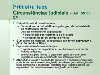 Primeira fase
C ircunstâncias judiciais -                           Art. 59 do
CP
   Culpabilidade do sentenciado
     – dimensionar a culpabilidade pelo grau de intensidade
        da reprovação penal
     – Dois dos elementos da culpabilidade:
            o potencial conhecimento da ilicitude
            a exigibilidade de conduta diversa
   É um exame de valoração, de graduação que deverá expressar o
    plus da conduta típica
   Expressões utilizadas em sentenças
     – o agente agiu com culpabilidade, pois tinha a consciência da
        ilicitude do que faz
     – estelionato, pelo fato de "o agente ter agido de má-fé, sem
        importar-se com seu semelhante que sofreu o prejuízo
   Atenção : o fato de o acusado ter agido livre e conscientemente não
    pode fundamentar a exasperação da pena-base, pois, se a ação não
    fosse consciente e deliberada, inexistiria dolo. Assim o uso de tais
    expressões não autorizam a exasperação da pena base
 