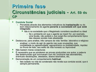 Primeira fase
C ircunstâncias judiciais -                                    Art. 59 do
CP
   Conduta Social
     – Percebida através dos elementos indicativos da inadaptação ou do
        bom relacionamento do agente perante a sociedade em que está
        integrado
           não é na sociedade que o Magistrado considera saudável ou ideal
                – Se o ambiente em que o agente se inserir for, por exemplo,
                  uma favela, não poderá o Juiz exigir-lhe comportamento típico
                  das classes sociais mais abastadas
   Destaca-se, para analise, três campos da vida: familiar, laborativo e religioso
     – analisar: o modo de agir do agente nas suas ocupações, sua
        cordialidade ou agressividade, egocentrismo ou prestatividade, rispidez
        ou finura de trato, seu estilo de vida honesto ou reprovável
   Não bastam meras conjecturas
   É necessário que se ponderem as provas produzidas nos autos: a palavra
    das testemunhas que conviveram com réu (inclusive das abonatórias),
    eventuais declarações, atestados, abaixo-assinados, etc,
   Demonstração de um comportamento habitual .
     – fato isolado na vida do condenado não revela sua conduta social, que é
        sempre permanente.
 