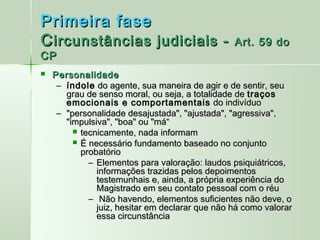Primeira fase
C ircunstâncias judiciais -                      Art. 59 do
CP
   Personalidade
     – índole do agente, sua maneira de agir e de sentir, seu
       grau de senso moral, ou seja, a totalidade de traços
       emocionais e comportamentais do indivíduo
     – "personalidade desajustada", "ajustada", "agressiva",
       "impulsiva", "boa" ou "má“
          tecnicamente, nada informam
          É necessário fundamento baseado no conjunto
           probatório
             – Elementos para valoração: laudos psiquiátricos,
               informações trazidas pelos depoimentos
               testemunhais e, ainda, a própria experiência do
               Magistrado em seu contato pessoal com o réu
             –  Não havendo, elementos suficientes não deve, o
               juiz, hesitar em declarar que não há como valorar
               essa circunstância
 