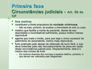 Primeira fase
C ircunstâncias judiciais -                            Art. 59 do
CP
   Dos motivos
   constituem a fonte propulsora da vontade criminosa
     – Não se trata, portanto, de analisar a intensidade de dolo ou culpa
   médico que facilita a morte do paciente, diante de seu
    desmedido e incombatível sofrimento, possui motivo menos
    reprovável
   agente que mata o irmão, para que seja o único sucessor do
    patrimônio do ascendente, motivo mais reprovável.
   furto praticado pelo desejo de obtenção de lucro fácil, o Juiz
    deve entender pelo não recrudescimento da pena em razão
    desta circunstância judicial pois, freqüentemente, este é o
    motivo dos crimes de furto
     – Os motivos diversos dos normais à espécie delitiva, portanto, é
       que devem ser valorados pelo Magistrado
 