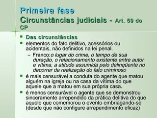 Primeira fase
C ircunstâncias judiciais -              Art. 59 do
CP
   Das circunstâncias
   elementos do fato delitivo, acessórios ou
    acidentais, não definidos na lei penal.
     – Franco:o lugar do crime, o tempo de sua
       duração, o relacionamento existente entre autor
       e vítima, a atitude assumida pelo delinqüente no
       decorrer da realização do fato criminoso
   é mais censurável a conduta do agente que matou
    alguém na igreja ou na casa da vítima do que
    aquele que a matou em sua própria casa.
   é menos censurável o agente que se demonstrou
    sinceramente arrependido da prática delitiva do que
    aquele que comemorou o evento embriagando-se
    (desde que não configure arrependimento eficaz)
 
