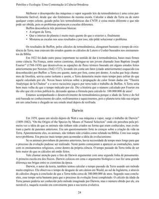 Petróleo e Ecologia: Uma Contestação à	Ciência	Ortodoxa

	       Melhorar o desempenho das máquinas a vapor segundo leis da termodinâmica é uma coisa per-
feitamente factível, desde que são fenômenos da mesma escala. Calcular a idade da Terra ou de outro 
qualquer corpo celeste, guiado pelas leis termodinâmicas das CNTP, é coisa muito diferente e que não 
pode ser obtida, pois os problemas pertencem a escalas diferentes.
	       Buffon desconhecia três premissas básicas:
         •	 A origem da Terra,
         •	 Que o interior do planeta é muito mais quente do que o exterior e, finalmente 
         •	 Misturou as escalas nos seus resultados e por isso, não pôde solucionar o problema.

	        Os resultados de Buffon, pelos cálculos da termodinâmica, alongaram bastante o tempo de exis-
tência da Terra, mas estavam tão errados quanto os cálculos de Lutero e Ussher baseados nos ensinamen-
tos da Bíblia.
	        Em 1822 foi dado outro passo importante no sentido de dar à termodinâmica, bases mais firmes 
como ciência. Na França, entre outros cientistas, distingue-se um jovem chamado Jean Baptiste Joseph
Fourier18 (1768-1830) que desenvolveu as equações de fluxo térmico baseado em alguns estudos feitos 
anteriormente por Newton (1642-1727), levando em conta um fator (citado anteriormente) esquecido (ou 
desconhecido) por Buffon: a Terra era quente, tanto por fora, como por dentro. A rocha que hoje chama-
mos de litosfera, servia como isolante e assim, a Terra demoraria muito mais tempo para esfriar do que 
aquele calculado por ele. Novas bases teóricas sobre a propagação do calor foram dadas em “Theorie 
Analytique de la Chaleur” e o novo raciocínio jogava por terra todo o trabalho de Buffon. A Terra seria 
bem mais velha do que o tempo indicado por ele. Diz a história que o número calculado por Fourier era 
tão alto que ele evitou publicá-lo, deixando apenas a fórmula para calculá-lo: 100.000.000 de anos!
	        Estamos acompanhando o desenvolvimento da termodinâmica porque a idade da Terra e do Sol 
está baseada no conhecimento do calor, resfriamentos e aquecimentos, pois o planeta teria tido sua origem
em um cataclisma e chegado ao seu estado atual depois de resfriada.

                                               Darwin
	        Em 1859, quase um século depois de Watt e sua máquina a vapor, surge o trabalho de Darwin19
(1809-1882), “On the Origin of the Species by Means of Natural Selection” onde ele percebeu pela pri-
meira vez a idéia de que os animais não tinham sido criados na forma que eram conhecidos, mas evolu-
íram a partir de parentes anteriores. Era um questionamento forte às crenças sobre a criação da vida na 
Terra. Aparentemente eles, os animais, não tinham sido criados como relatado na Bíblia. Com isso surgiu 
novo problema. Era preciso mais tempo para acomodar a idéia do evolucionismo.
	        Se os animais provinham de parentes anteriores, havia necessidade de tempo mais longo para que 
o processo da evolução pudesse ser realizado. Neste ponto começaram a aparecer as contradições, tanto 
com os ensinamentos religiosos, como dentro da própria ciência. O tempo passado da Terra tinha de ser 
bem maior do que os cálculos até então feitos.
	        Vale chamar atenção para o fato de Darwin argumentar com uma segunda linha de pensamento.
A primeira escola era dos físicos. Darwin colocou em cena o argumento biológico e isso fez uma grande 
diferença nas brigas entre os cientistas da época.
	        Darwin, o autor da teoria, também tentou calcular o tempo passado da Terra usando um método 
muito empírico. Ele observou o tempo de desgaste de um cânion em Weald, ao sul da Inglaterra, e através 
de cálculos chegou à conclusão de que a Terra tinha cerca de 300.000.000 de anos. Segundo suas conclu-
sões, esse tempo seria bastante para que o processo da evolução fosse completado. O cálculo da idade da 
Terra jamais poderia ser conhecido pelo método imaginado por Darwin, mas o número obtido por ele, era 
razoável e, naquela ocasião era conveniente para a sua teoria evolutiva.

                                                    24
 