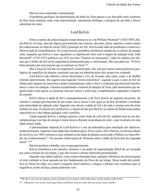 Cálculo da Idade dos Astro

	        Darwin seria contestado violentamente.
	        O problema geológico da determinação da idade da Terra passou a ser discutido entre cientistas 
de duas áreas distintas como visto anteriormente: naturalistas (biólogos, zoólogos) de um lado e físicos 
calculistas do outro.

                                                      Lord Kelvin
	        Entre os nomes da ciência daquele tempo destacava-se o de William Thomson20 (1824-1907), Ba-
ron Kelvin of Largs, uma das figuras proeminentes das ciências, das artes, letras, esportes e outros ramos 
do conhecimento no final do século XIX e princípio do XX. Kelvin nada sabia de problemas evolutivos e 
Darwin nada de termodinâmica. Os evolucionistas partidários de Darwin estudavam os efeitos da energia 
solar, enquanto que Kelvin e seus seguidores se importavam mais com a origem da radiação solar. John
Herschell21 (1792-1871) publicou em 1833 sua obra “Treatise on Astronomy”, onde foi enfático em afir-
mar que o brilho do Sol era de importância fundamental para a vida humana. São suas palavras: “O Sol é
fonte primária dos movimentos que se realizam na Terra”.*
	        Mas a força do Sol não era responsável somente pela vida, mas por muitos outros processos geo-
lógicos da superfície do planeta, conclusão esta que era admitida pelos dois grupos em contenda.
	        Lord Kelvin não admitia a teoria darwiniana e teve de inventar uma outra, como a de Buffon
referida anteriormente. Ele sugeriu uma esquisita “teoria meteorítica”, segundo a qual o calor do Sol era 
obtido pelo impacto de meteoritos caindo continuamente sobre o Sol e a contração gravitacional transfor-
mava o calor em radiação. Estamos recapitulando a história da datação da Terra, para demonstrar que na-
quele tempo como agora, os cientistas estavam ontem, e estão hoje, completamente enganados a respeito 
do assunto.
	        Kelvin obteve a idade do Sol e conseqüentemente a da Terra através do seguinte raciocínio: ele 
calculou a energia gravitacional de um corpo com a massa e raio igual ao do Sol, dividindo o resultado 
pela intensidade da radiação solar. Segundo este cálculo a idade do Sol e de todo o sistema seria de trinta 
milhões de anos. O cálculo de Lord Kelvin e o desenvolvido por Darwin, no cânion de Weald eram ambos 
especulativos e não tinham qualquer valor científico.
	Ainda segundo Kelvin, a energia química, como fonte de calor do Sol, também teria de ser des-
cartada porque esse tipo de energia é muito menos eficiente na produção de calor, o que resultaria em uma 
idade menor ainda.
	A personalidade imperial de Lord Kelvin e o uso da matemática para satisfação dos objetivos,
temporariamente, imporiam uma idade bem modesta para a Terra e para o Sol e Darwin, na terceira edição 
do seu livro, em 1869, retiraria as suas estimativas da idade do planeta escrevendo a Wallace (co-descobri-
dor do evolucionismo)21: “As recentes observações de Thomson sobre a idade da Terra têm me magoado 
muito” .**
	        Darwin perderia a batalha, mas só passageiramente.
	        Kelvin manobrava com cálculos, números e um poder de argumentação difícil de ser encarada 
por outro cientista do seu tempo, e que não tivesse a mesma fortíssima personalidade.
	        Segundo suas idéias radicais, como seriam chamadas hoje, qualquer inferência em uma pesquisa 
só teria validade se fosse apoiada nas leis fundamentais da física do seu tempo. Desse modo não acredi-
tava no futuro do rádio, era contra a surgente teoria atômica, e chegou a afirmar com veemência que os 
magníficos aviões de hoje, jamais poderiam voar.

__________________________________________________________________
* The Sun’s rays are the ultimate source of almost every motion which takes place on the surface of the Earth
** ...Thomson’s view on the recent age of the world have been for some time one of my sorest troubles.

                                                            25
 