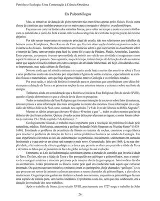Petróleo e Ecologia: Uma Contestação à	Ciência	Ortodoxa


                                           Os Paleontólogos
	         Mas, as tentativas de datação do globo terrestre não eram feitas apenas pelos físicos. Havia outra 
classe de cientistas que também pensava ter os meios para conseguir o objetivo: os paleontólogos.
	         Façamos um corte na história dos métodos físicos, para voltar no tempo e mostrar como trabalha-
vam os naturalistas e como foi feita a união entre as duas categorias de cientistas na perseguição do mesmo 
objetivo.
	         Por não serem importantes no contexto principal do estudo, não nos referiremos aos trabalhos de 
homens como Xenóphanes, Shen Kua ou da Vinci que fizeram observações históricas pioneiras sobre a 
existência dos fósseis. Também não entraremos em minúcias sobre o que escreveram ou dissertaram sobre 
o interior da Terra, sem ter meios para fazê-lo, como foi o caso de Píndaro, Platão, Aristóteles, Lucrécio.
Essas pessoas, certamente tiveram oportunidade de assistir um vulcão em atividade e imaginaram como 
aquele fenômeno se passaria. Suas opiniões, naquele tempo, tinham forças de definição devido ao notório 
saber que aqueles filósofos tinham em outros campos de atividade intelectual, até hoje, considerados mui-
to importantes, mas nada sabiam de Geologia.
	         Note-se ainda que tal atitude continua a se repetir ainda hoje e muitas das assertivas sobre a Terra 
e seus problemas ainda são resolvidos por importantes figuras de outras ciências, especialmente as ciên-
cias físicas e matemáticas, sem que haja alguma relação entre a Geologia e os referidos estudos.
	         Por essa razão, o início da história é remetido para os cientistas que contribuíram com idéias bá-
sicas para a datação da Terra e as primeiras noções da sua estrutura interna e externa e sobre sua fonte de 
energia.
	         Tenhamos ainda em consideração que a história se inicia na Fase Religiosa (fim do século XVIII),
quando a Igreja determinava o que a ciência devia dizer ou pesquisar.
	         Todos os naturalistas da Fase Religiosa que tivessem intenção de escrever sobre fatos da natureza,
estavam presos a uma informação das mais arraigadas na mente dos mesmos. Essa informação era o epi-
sódio do bíblico dilúvio de Noé como contado nos capítulos 7 e 8 do livro do Gênesis na Bíblia Sagrada22.
	         Mesmo os sábios criam que chovera 40 dias e 40 noites e que “... todos os altos montes que havia 
debaixo do céu foram cobertos. Quinze côvados acima deles prevaleceram as águas; e assim foram cober-
tos (versículos 19 e 20 do capítulo 7 do Gênesis)...”
	         Geologicamente falando, o trabalho mais importante para a resolução do problema foi dado pelo 
naturalista, médico, fisiologista, anatomista e geólogo holandês Niels Steensen ou Nicolau Steno23 (1638-
1686). Estudando o  problema da ocorrência de  fósseis  no  interior de rochas, constatou a regra  básica 
para resolver o problema da datação da Terra e outros problemas basilares no estudo da Geologia. Em
suas experiências ele notou as leis da sedimentação: as partículas, inicialmente, sedimentam em camadas 
horizontais e o que estiver em cima será sempre o mais novo. O enunciado, feito em 1669, é, na sua sim-
plicidade, a lei máxima da ciência geológica e a única que permite avaliar com precisão a idade da Terra 
e de todos os fatos que se passaram na face do globo ao longo da sua evolução.
	         Entretanto, as Leis da Sedimentação constituem apenas a metade do caminho que levaria à idade 
da Terra. De fato, não era a idade da Terra o fim perseguido por geólogos e paleontólogos, mas a tentati-
va de conseguir minérios e minerais preciosos pela maneira direta da garimpagem. Isso também dividia 
os aventureiros. Todos procuravam os fósseis, nome pelo qual era conhecido tudo aquilo que estivesse 
enterrado. Os que procuravam minérios e minerais eram os garimpeiros (hoje chamados “geólogos”) e os 
que procuravam restos de animais e plantas passaram a serem chamados de paleontólogos, e eles não se 
misturavam. Os garimpeiros ganhavam dinheiro achando novas minas, enquanto os paleontólogos faziam
uma espécie de ciência pura, sem lucros imediatos. O problema a uni-los, sem que eles soubessem, era a 
datação do resultado dos seus trabalhos.
	Após o trabalho de Steno, já no século XVIII, precisamente em 1727 surge o trabalho de John

                                                       26
 