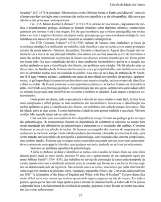 Cálculo da Idade dos Astro

Strachey24 (1671-1743) intitulado “Observations on the Different Strata of Earths and Minerals” onde ele 
afirmava que havia relação entre a estrutura das rochas em superfície e as da subsuperfície, idéia nova que 
não foi aceita pelos seus contemporâneos.
	        Em 1756, Johann Gottlob Lehmann25 (1719-1767), alemão de nascimento, originariamente mé-
dico e  posteriormente  geólogo, distingue-se  fazendo relatórios sobre depósitos  minerais, composições 
químicas dos mesmos e até a sua origem. Foi ele que reconheceu que a ordem estratigráfica nas rochas 
tinha a ver com a seqüência histórica da própria rocha, princípio que governa a moderna estratigrafia, mas 
trabalhava em áreas restritas sem poder visualizar as unidades estratigráficas.
	        Em 1760, Giovanni Arduino26 (1714-1795), italiano de  Veneza, tenta estabelecer as  bases da 
cronologia estratigráfica publicando um trabalho, onde classifica o que seria para ele os quatro principais 
estratos da crosta terrestre: Primário, Secundário, Terciário e Quaternário. Aquela classificação não so-
mente levou a marca do seu principal trabalho, mas adotou em sua fase nascente o erro de determinar a 
idade das rochas dependendo da presença de fósseis nos diversos estratos descritos por ele. Desse ponto 
em diante tudo fica mais complicado devido a duas tendências inconciliáveis: queria-se a datação das 
rochas apelando-se para a classificação dos fósseis, um problema sem solução. Não há relação entre as 
duas coisas. A classificação de Arduino não foi somente o seu principal trabalho, mas também o inicio do 
erro de identificar rochas pelo seu conteúdo fossilífero. Esse erro vai ser a base do trabalho de W. Smith,  
em 1815 (que veremos adiante), conferindo um status de erro oficial nos trabalhos de geologia. Aparente-
mente, os geólogos daquele tempo teriam descoberto uma maneira simples, prática e correta de identificar 
e datar as rochas. Os fósseis passavam a uma importância primária e as rochas ficariam na dependência 
deles, invertendo-se o processo geológico. A paleontologia não era, agora, somente uma curiosidade sobre 
os animais do passado, mas identificavam as rochas e também as datariam. Ledo engano e prejuízos ex-
traordinários.
	        Desse ponto em diante, tudo o que parecia e deveria ser mais simples e mais fácil, de fato ficou 
mais complicado e difícil porque as duas tendências são inconciliáveis: buscava-se a classificação das 
rochas apelando-se para a classificação dos fósseis, um problema sem solução porque desconexo. Não 
há relação entre as duas coisas. É como determinar a idade de uma pessoa medindo a sua altura. Não tem
sentido. Mas naquele tempo não se sabia disso.
	        Uma das principais conseqüências foi a dependência em que ficaram os geólogos pelos serviços 
dos paleontólogos. Os mapeamentos ficaram na dependência de coletarem-se amostras no campo para 
serem mandadas aos laboratórios de paleontologia e esperarem-se os resultados das análises. O mesmo 
fenômeno acontecia em relação  às rochas. Os  homens encarregados dos serviços do  mapeamento  não 
conheciam as rochas no campo. Eram colhidos pedaços das mesmas, chamadas de amostras de mão, para 
serem tratadas em laboratórios de petrografia e paleontologia, com resultados não somente complicados,
mas também errados. Evidente que os mapas assim construídos para nada serviam ou servem, apresentan-
do-se comumente como papéis coloridos, sem qualquer serventia, tendo de ser refeitos periodicamente.
	        Voltemos ao problema específico da paleontologia.
	A idéia de Arduino de datar e identificar as rochas com o auxílio de fósseis ficou só como idéia 
durante pouco mais de meio século, precisos 55 anos, até o aparecimento de um cartógrafo inglês por 
nome William Smith27 (1769-1839), que trabalhou no serviço de construção de canais para transporte de 
carvão quando observou a similitude existente entre as camadas que formavam a rocha em diversas regi-
ões em determinada parte da Inglaterra. Não somente usava as rochas, mas tudo o que podia informar-lhe 
sobre o que ele chamava de geologia: solos, vegetação, topografia, fósseis, etc. Com esses dados publicou 
em 1815 “A delineation of the Strata of England and Wales, with Part of Scotland”. Daí por diante fica 
muito difícil mencionar nomes que tenham apresentado algum progresso na arte de mapear. Em todo o 
planeta, quem queria fazer um mapa apelava para o método de Arduino/Smith. A história da Terra passou 
a depender única e exclusivamente da existência de grandes, pequenos e nano fósseis existentes nas cama-
das das rochas sedimentares.
                                                   27
 
