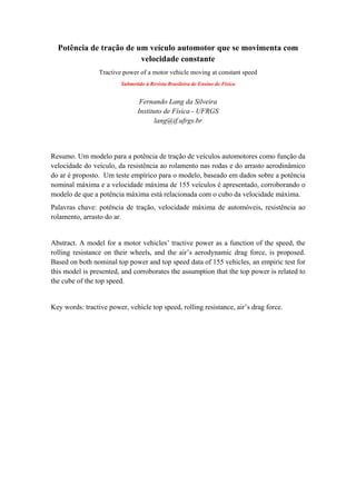 Potência de tração de um veículo automotor que se movimenta com
velocidade constante
Tractive power of a motor vehicle moving at constant speed
Submetido à Revista Brasileira de Ensino de Física
Fernando Lang da Silveira
Instituto de Física - UFRGS
lang@if.ufrgs.br
Resumo. Um modelo para a potência de tração de veículos automotores como função da
velocidade do veículo, da resistência ao rolamento nas rodas e do arrasto aerodinâmico
do ar é proposto. Um teste empírico para o modelo, baseado em dados sobre a potência
nominal máxima e a velocidade máxima de 155 veículos é apresentado, corroborando o
modelo de que a potência máxima está relacionada com o cubo da velocidade máxima.
Palavras chave: potência de tração, velocidade máxima de automóveis, resistência ao
rolamento, arrasto do ar.
Abstract. A model for a motor vehicles’ tractive power as a function of the speed, the
rolling resistance on their wheels, and the air’s aerodynamic drag force, is proposed.
Based on both nominal top power and top speed data of 155 vehicles, an empiric test for
this model is presented, and corroborates the assumption that the top power is related to
the cube of the top speed.
Key words: tractive power, vehicle top speed, rolling resistance, air’s drag force.
 